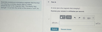 Scientists studying an anomalous magnetic field find that
it is inducing a circular electric field in a plane
perpendicular to the magnetic field. The electric field
strength 1.5 m from the center of the circle is 7 mV/m.
Part A
At what rate is the magnetic field changing?
Express your answer in milliteslas per second.
dB/dt =
Submit
Π| ΑΣΦ
Request Answer
図] ?
mT/s