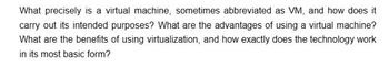 What precisely is a virtual machine, sometimes abbreviated as VM, and how does it
carry out its intended purposes? What are the advantages of using a virtual machine?
What are the benefits of using virtualization, and how exactly does the technology work
in its most basic form?