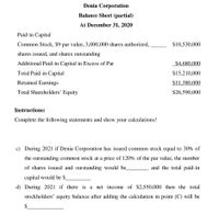 Denia Corporation
Balance Sheet (partial)
At December 31, 2020
Paid-in Capital
Common Stock, $9 par value, 3,000,000 shares authorized,
$10,530,000
shares issued, and shares outstanding
Additional Paid-in Capital in Excess of Par
$4,680,000
Total Paid-in Capital
$15,210,000
Retained Earnings
$11,380,000
Total Shareholders' Equity
$26,590,000
Instructions:
Complete the following statements and show your calculations!
c) During 2021 if Denia Corporation has issued common stock equal to 30% of
the outstanding common stock at a price of 120% of the par value, the number
of shares issued and outstanding would be.
and the total paid-in
capital would be $
d) During 2021 if there is a net income of $2,550,000 then the total
stockholders' equity balance after adding the calculation in point (C) will be
$.
