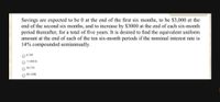 Savings are expected to be 0 at the end of the first six months, to be $3,000 at the
end of the second six months, and to increase by $3000 at the end of each six-month
period thereafter, for a total of five years. It is desired to find the equivalent uniform
amount at the end of each of the ten six-month periods if the nominal interest rate is
14% compounded semiannually.
6,102
11,838 $
33,776
83.148$
