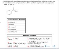 Specify both the alcohol starting material and the reagents you would use in each step
in a synthesis of the compound shown. If the synthesis requires only two steps enter
"none" for step 3.
CI
CH3
Alcohol Starting Materials
1. methanol
2. ethanol
3. 1-propanol
4. 2-propanol
5. суyclohexanol
Reagents available
а.
LIAIH4
f. PBr3
k. CH3 CH2CH,MgBr; then H30+
b.
g.
1. C6H; MgBr (phenylmagnesium
H2 SO4 CrO3, H,SO4, H2O bromide); then H3O*
с. НСІ
h. NaH
m. (CH3)2 CHMgBr: then
Previous
Next
