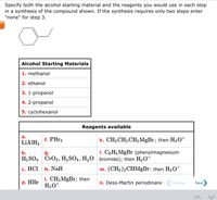 Specify both the alcohol starting material and the reagents you would use in each step
in a synthesis of the compound shown. If the synthesis requires only two steps enter
"none" for step 3.
Alcohol Starting Materials
1. methanol
2. ethanol
3. 1-propanol
4. 2-propanol
5. cyclohexanol
Reagents available
а.
LIAIH4
f. PBr3
k. CH3 CH2 CH, MGB1; then H3O+
b.
I. C,H5 MgBr (phenylmagnesium
g.
H2 SO4 CrO3, H,SO4, H,O bromide); then H30
+
с. НСІ
h. NaH
m. (CH3)2 CHMGB.: then H3 O+
i. CH3MGB1; then
H3O+
d. HBr
n. Dess-Martin periodinane (Previous
Next
