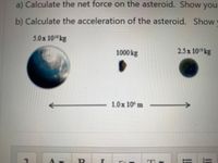 a) Calculate the net force on the asteroid. Show your
b) Calculate the acceleration of the asteroid. Show
5.0x 10 kg
1000 kg
2.5x 10 kg
1.0x 10 m
