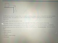 A 0.500-kg block sits on a rough surface connected to a 0.350-kg hanging mass by a string which runs over a massless,
frictionless pulley. The coefficients of static and kinetic friction between the block and incline are 0.60 and 0.20,
respectively.
a) On paper, show that the block will slide.
b) On paper, show your work to determine the acceleration of the system and the tension in the string.
c) Using the concept of inertia explain in the text editor why the string is less taut when the system is accelerating.
d) If the system starts from rest and moves 0.5 m, determine the following for the hanging mass. Show your work on
paper.
• Work of gravity
• Work of tension
• Net work
• Change in kinetic energy
• final speed
