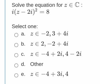 Solve the equation for z = C:
i(z - 2i)² = 8
Select one:
a. z E-2, 3 + 4i
O b. z € 2,-2 + 4i
O c. ZE -4+2i, 4 - 2i
C.
O d. Other
○ e. z € −4+ 3i, 4