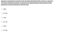 Suppose a population is known to be normally distributed with a mean, µ, equal to
116 and a standard deviation, ơ, equal to 14. Approximately what percent of the
population would be between 130 and 144?
68%
47.5%
95%
81.5%
34%
13.5%
