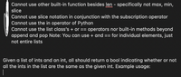 Cannot use other built-in function besides len - specifically not max, min,
slice
Cannot use slice notation in conjunction with the subscription operator
Cannot use the in operator of Python
Cannot use the list class's + or == operators nor built-in methods beyond
append and pop Note: You can use + and == for individual elements, just
not entire lists
Given a list of ints and an int, all should return a bool indicating whether or not
all the ints in the list are the same as the given int. Example usage:
