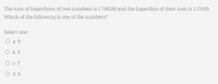 The sum of logarithms of two numbers is 1.748188 and the logarithm of their sum is 1.17609.
Which of the following is one of the numbers?
Select one:
O a. 9
O b. 5
О с.7
O d.6
