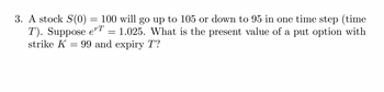 3. A stock S(0) 100 will go up to 105 or down to 95 in one time step (time
T). Suppose eT 1.025. What is the present value of a put option with
strike K 99 and expiry T?
=
=