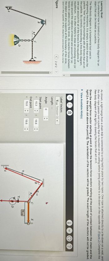 Learning Goal:
To understand how to construct a free-body diagram for an
object that can be treated as a particle.
The free-body diagram is a fundamental tool used in
engineering mechanics. It is simply a sketch that shows the
particle "free" from its surroundings with all forces that act on
the particle. By correctly constructing a free-body diagram,
one can account for all of the forces in the equations of
equilibrium. It is often helpful to draw an enclosing circle (or
loop) around the object(s) of interest and account for (a)
forces in cables cut by the circle, (b) reaction forces between
the object and any supports at the boundary of the circle,
and (c) the weight of the obiect/s) enclosed by the circle
As shown, a light hangs from a chain that is connected to a ring held in place by two ropes. One rope is attached directly to a tie-down on a wall, and
the other rope passes over a pulley that is mounted on the ceiling before being attached to a tie-down on the opposite wall. (Figure 2) Complete the
free-body diagram of the light by drawing the forces that act on it.
Draw the weight force vector starting at point D. Draw the tension force vectors starting at the point of contact between the chain and the
light [i.e. the black dot above the point D]. The orientation of the vectors will be graded. The exact length of the vectors will not be graded.
▸ View Available Hint(s)
+ Σ
血
?
Figure
<
2 of 2 >
B
C
E
D
Label Vectors
TCE Tension CE▾
Length:
Angle: 0
Start point
X: 15.3
y:
18.6
TCB
B
E
End point
X:
78.8
y:
18.6
TEA
TCE
TD
D