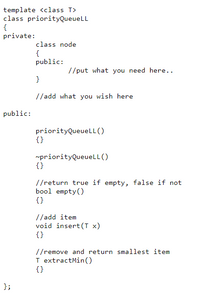 template <class T>
class priorityQueueLL
{
private:
class node
{
public:
//put what you need here..
}
//add what you wish here
public:
priorityQueueLL ()
{}
rpriorityQueuelL ()
{}
//return true if empty, false if not
bool empty()
{}
//add item
void insert(T x)
{}
//remove and return smallest item
I extractMin()
{}
};
