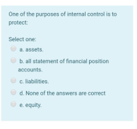 One of the purposes of internal control is to
protect:
Select one:
a. assets.
b. all statement of financial position
accounts.
c. liabilities.
d. None of the answers are correct
e. equity.
