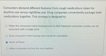 Consumers demand different features from cough medications taken for
daytime use versus nighttime use. Drug companies conveniently package both
medications together. This strategy is designed to
O Make the consumers more homogenous so that maximum consumer surplus can be
extracted with a single price
Stop consumers from buying cach medicine separately
None of these
Allow consumers to buy the two together