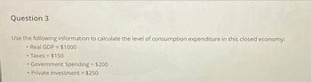 Question 3
Use the following information to calculate the level of consumption expenditure in this closed economy:
• Real GDP = $1000
• Taxes = $150
Government Spending = $200
• Private investment = $250
♦