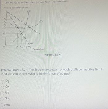 Use the figure below to answer the following questions.
Price and cost (dollars per unit)
MC
Ps
РА
P₂
P
0
Q1
Q2
Q3
Q4
QQ₂ Q3 Q
zero
MR
Refer to Figure 13.2.4. The figure represents a monopolistically competitive firm in
short-run equilibrium. What is the firm's level of output?
ATC
Quantity (units)
Figure 13.2.4