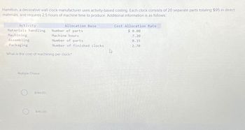 Hamilton, a decorative wall clock manufacturer uses activity-based costing. Each clock consists of 20 separate parts totaling $95 in direct
materials, and requires 2.5 hours of machine time to produce. Additional information is as follows:
Activity
Materials handling Number of parts
Machining
Machine hours
Assembling
Packaging
What is the cost of machining per clock?
Multiple Choice
$144.00
Allocation Base
$180.00
Number of parts
Number of finished clocks
Cost Allocation Rate
$ 0.08
7.20
0.35
2.70