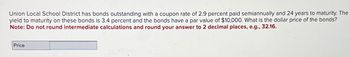 Union Local School District has bonds outstanding with a coupon rate of 2.9 percent paid semiannually and 24 years to maturity. The
yield to maturity on these bonds is 3.4 percent and the bonds have a par value of $10,000. What is the dollar price of the bonds?
Note: Do not round intermediate calculations and round your answer to 2 decimal places, e.g., 32.16.
Price