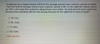 A nightclub has a target amount of $10 for the average amount each customer spends on drinks.
They find that the average amount each customer spends is $8. So the nightclub reduces prices
by 10% in the hope that customers will purchase more drinks. By what percent must custom ers
increase their spending with the new pricing structure for the nightclub to reach its goal?
O A) 72%
O B) 172%
O C) 39%
O D) 139%
Clear selection
