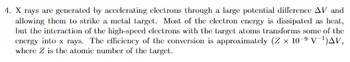 4. X rays are generated by accelerating electrons through a large potential difference AV and
allowing them to strike a metal target. Most of the electron energy is dissipated as heat,
but the interaction of the high-speed electrons with the target atoms transforms some of the
energy into x rays. The efficiency of the conversion is approximately (Z x 10-9 V-¹)AV,
where Z is the atomic number of the target.