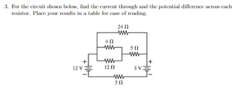 3. For the circuit shown below, find the current through and the potential difference across cach
resistor. Place your results in a table for case of reading.
+
12 V
40
ww
ww
12 02
24 (2
ww
www
3 Ω
502
ww
3 V