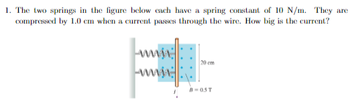 1. The two springs in the figure below each have a spring constant of 10 N/m. They are
compressed by 1.0 cm when a current passes through the wire. How big is the current?
ww
20 cm
B-05T