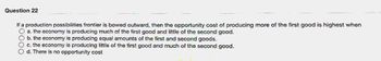 Question 22
If a production possibilities frontier is bowed outward, then the opportunity cost of producing more of the first good is highest when
O a. the economy is producing much of the first good and little of the second good.
b. the economy is producing equal amounts of the first and second goods.
O c. the economy is producing little of the first good and much of the second good.
O d. There is no opportunity cost