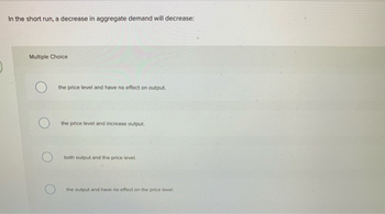 In the short run, a decrease in aggregate demand will decrease:
Multiple Choice
the price level and have no effect on output.
the price level and increase output.
both output and the price level.
the output and have no effect on the price level.