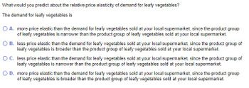 What would you predict about the relative price elasticity of demand for leafy vegetables?
The demand for leafy vegetables is
O A. more price elastic than the demand for leafy vegetables sold at your local supermarket, since the product group
of leafy vegetables is narrower than the product group of leafy vegetables sold at your local supermarket.
O B.
less price elastic than the demand for leafy vegetables sold at your local supermarket, since the product group of
leafy vegetables is broader than the product group of leafy vegetables sold at your local supermarket.
O C.
less price elastic than the demand for leafy vegetables sold at your local supermarket, since the product group of
leafy vegetables is narrower than the product group of leafy vegetables sold at your local supermarket.
O D. more price elastic than the demand for leafy vegetables sold at your local supermarket, since the product group
of leafy vegetables is broader than the product group of leafy vegetables sold at your local supermarket.