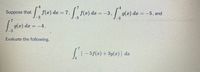 p4
7.
Suppose that
f(x) da 7,
f(x) dx
-3
g(x) da =
3.
= -3,
-5, and
3.
| 9(x) dæ
= -4.
3
Evaluate the following.
| [
5f(x) + 3g(a)] de
4
