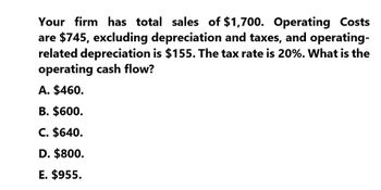 Your firm has total sales of $1,700. Operating Costs
are $745, excluding depreciation and taxes, and operating-
related depreciation is $155. The tax rate is 20%. What is the
operating cash flow?
A. $460.
B. $600.
C. $640.
D. $800.
E. $955.