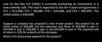 Lew Iss See Kay LLP (LISKL) is currently evaluating an investment in a
new comedy club. The club is expected to last for 4 years and generate a
CF1 = $11,000, CF2 = $9,680, CF3 = $10,648, and CF4 = $45,454. The
initial outlay is $20,000.
Suppose a company has proposed a new 4-year project. The project has an
initial outlay of $66,000 and has expected cash flows of $19,000 in year 1,
$23,000 in year 2, $28,000 in year 3, and $34,000 in year 4. The required rate
of return is 12% for projects at this company.
What is the discounted payback for this project?