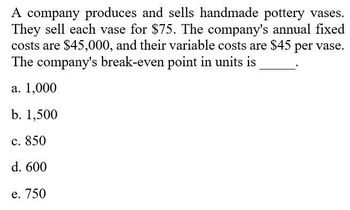 A company produces and sells handmade pottery vases.
They sell each vase for $75. The company's annual fixed
costs are $45,000, and their variable costs are $45 per vase.
The company's break-even point in units is
a. 1,000
b. 1,500
c. 850
d. 600
e. 750