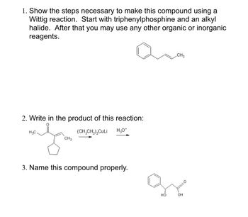 1. Show the steps necessary to make this compound using a
Wittig reaction. Start with triphenylphosphine and an alkyl
halide. After that you may use any other organic or inorganic
reagents.
2. Write in the product of this reaction:
H3C
(CH3CH2)₂CuLi
CH3
H₂O*
3. Name this compound properly.
CH3
HO
OH