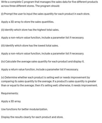 Write a complete C program that manages the sales data for five different products
across three different stores. The program should:
(i) Prompt the user to input the sales quantity for each product in each store.
Apply a 3D array to store the sales quantities.
(ii) Identify which store has the highest total sales.
Apply a non-return value function, include a parameter list if necessary.
(iii) Identify which store has the lowest total sales.
Apply a non-return value function, include a parameter list if necessary.
(iv) Calculate the average sales quantity for each product and display it.
Apply a return value function, include a parameter list if necessary.
(v) Determine whether each product is selling well or needs improvement by
comparing its sales quantity to the average. If a product's sales quantity is greater
than or equal to the average, then it's selling well; otherwise, it needs improvement.
Requirements:
Apply a 3D array.
Use functions for better modularization.
Display the results clearly for each product and store.