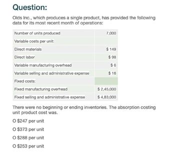 Question:
Olds Inc., which produces a single product, has provided the following
data for its most recent month of operations:
Number of units produced
Variable costs per unit:
Direct materials
Direct labor
Variable manufacturing overhead
Variable selling and administrative expense
Fixed costs:
Fixed manufacturing overhead
7,000
$ 149
$ 98
$ 6
$ 16
$ 2,45,000
Fixed selling and administrative expense
$ 4,83,000
There were no beginning or ending inventories. The absorption costing
unit product cost was.
O $247 per unit
O $373 per unit
O $288 per unit
O $253 per unit