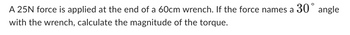 A 25N force is applied at the end of a 60cm wrench. If the force names a 30° angle
with the wrench, calculate the magnitude of the torque.