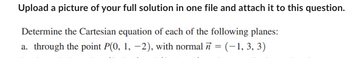 Upload a picture of your full solution in one file and attach it to this question.
Determine the Cartesian equation of each of the following planes:
a. through the point P(0, 1, -2), with normal = (-1, 3, 3)