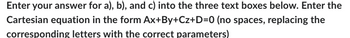 Enter your answer for a), b), and c) into the three text boxes below. Enter the
Cartesian equation in the form Ax+By+Cz+D=0 (no spaces, replacing the
corresponding letters with the correct parameters)