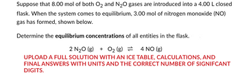 Suppose that 8.00 mol of both O2 and N₂O gases are introduced into a 4.00 L closed
flask. When the system comes to equilibrium, 3.00 mol of nitrogen monoxide (NO)
gas has formed, shown below.
Determine the equilibrium concentrations of all entities in the flask.
2 N₂O(g) + O₂ (g)
= = 4 NO(g)
UPLOAD A FULL SOLUTION WITH AN ICE TABLE, CALCULATIONS, AND
FINAL ANSWERS WITH UNITS AND THE CORRECT NUMBER OF SIGNIFCANT
DIGITS.