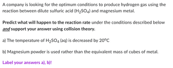 A company is looking for the optimum conditions to produce hydrogen gas using the
reaction between dilute sulfuric acid (H₂SO4) and magnesium metal.
Predict what will happen to the reaction rate under the conditions described below
and support your answer using collision theory.
a) The temperature of H₂SO4 (aq) is decreased by 20°C
b) Magnesium powder is used rather than the equivalent mass of cubes of metal.
Label your answers a), b)!