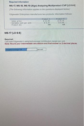 Required information
M6-17, M6-18, M6-19 (Algo) Analyzing Multiproduct CVP [LO 6-6]
[The following information applies to the questions displayed below.]
Edgewater Enterprises manufactures two products. Information follows:
Sales price
Variable cost per unit
Product mix
M6-17 [LO 6-6]
Product A
$ 12.50
$ 6.25
40%
Weighted average CM
Product B
$ 15.75
Required:
Calculate Edgewater's weighted-average contribution margin per unit.
Note: Round your intermediate calculations and final answer to 2 decimal places.
per unit
$6.95
60%