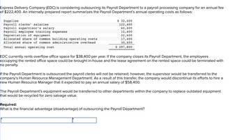 Express Delivery Company (EDC) is considering outsourcing its Payroll Department to a payroll processing company for an annual fee
of $222,400. An internally prepared report summarizes the Payroll Department's annual operating costs as follows:
Supplies
Payroll clerks' salaries
Payroll supervisor's salary
Payroll employee training expenses
Depreciation of equipment
Allocated share of common building operating costs
Allocated share of common administrative overhead
Total annual operating cost
$ 32,400
122,400
60,400
12,400
22,400
17,400
30,400
$ 297,800
EDC currently rents overflow office space for $38,400 per year. If the company closes its Payroll Department, the employees
occupying the rented office space could be brought in-house and the lease agreement on the rented space could be terminated with
no penalty.
If the Payroll Department is outsourced the payroll clerks will not be retained; however, the supervisor would be transferred to the
company's Human Resource Management Department. As a result of this transfer, the company would discontinue its efforts to hire a
new Human Resource Manager that it expected to pay an annual salary of $58,400.
The Payroll Department's equipment would be transferred to other departments within the company to replace outdated equipment
that would be recycled for zero salvage value.
Required:
What is the financial advantage (disadvantage) of outsourcing the Payroll Department?