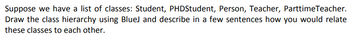 Suppose we have a list of classes: Student, PHDStudent, Person, Teacher, ParttimeTeacher.
Draw the class hierarchy using BlueJ and describe in a few sentences how you would relate
these classes to each other.