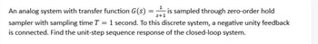 An analog system with transfer function G(S) =is sampled through zero-order hold
sampler with sampling time T = 1 second. To this discrete system, a negative unity feedback
is connected. Find the unit-step sequence response of the closed-loop system.