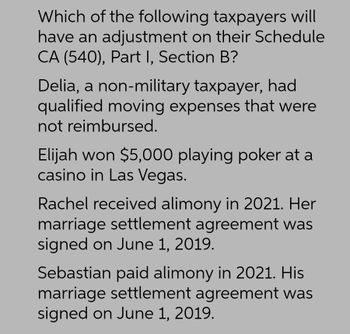 Which of the following taxpayers will
have an adjustment on their Schedule
CA (540), Part I, Section B?
Delia, a non-military taxpayer, had
qualified moving expenses that were
not reimbursed.
Elijah won $5,000 playing poker at a
casino in Las Vegas.
Rachel received alimony in 2021. Her
marriage settlement agreement was
signed on June 1, 2019.
Sebastian paid alimony in 2021. His
marriage settlement agreement was
signed on June 1, 2019.