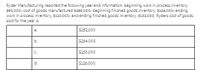 Ryder Manufacturing reported the following year end information: beginning work in process inventory
$90,000; cost of goods manufactured $258,000; beginning finished goods inventory, $126,000; ending
work in process inventory. $110,000; and ending finished goods inventory. $132,000. Ryders cost of goods
sold for the year is:
a.
S252,000
b.
$264,000
$238,000
d.
S126,000
