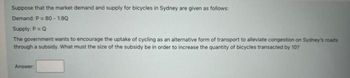 Suppose that the market demand and supply for bicycles in Sydney are given as follows:
Demand: P = 80 - 1.90
Supply: P = Q
The government wants to encourage the uptake of cycling as an alternative form of transport to alleviate congestion on Sydney's roads
through a subsidy. What must the size of the subsidy be in order to increase the quantity of bicycles transacted by 10?
Answer: