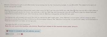 Marsha Jones has bought a used Mercedes horse transporter for her Connecticut estate. It cost $52,000. The object is to save on
horse transporter rentals.
Marsha had been renting a transporter every other week for $217 per day plus $1.85 per mile. Most of the trips are 80 or 100 miles in
total. Marsha usually gives the driver, Joe Laminitis, a $50 tip. With the new transporter she will only have to pay for diesel fuel and
maintenance, at about $0.62 per mile. Insurance costs for Marsha's transporter are $2,050 per year.
The transporter will probably be worth $32,000 (in real terms) after eight years, when Marsha's horse Spike, will be ready to retire.
Assume a nominal discount rate of 10% and a 2% forecasted inflation rate. Marsha's transporter is a personal outlay, not a business or
financial investment, so taxes can be ignored.
Calculate the NPV of the investment.
Note: Do not round intermediate calculations. Round your answer to the nearest whole dollar amount.
Answer is complete but not entirely correct.
NPV
$
31,915