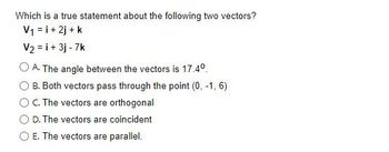 Which is a true statement about the following two vectors?
V₁ = i + 2j + k
V₂ = i + 3j - 7k
O A. The angle between the vectors is 17.4⁰.
B. Both vectors pass through the point (0, -1, 6)
C. The vectors are orthogonal
D. The vectors are coincident
E. The vectors are parallel.