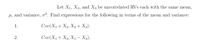 Let X1, X2, and X3 be uncorrelated RVs each with the same mean,
µ, and variance, o?. Find expressions for the following in terms of the mean and variance:
1.
Cov(X1 + X2, X, + X3).
2.
Cov(X1 + X2, X – X2).
